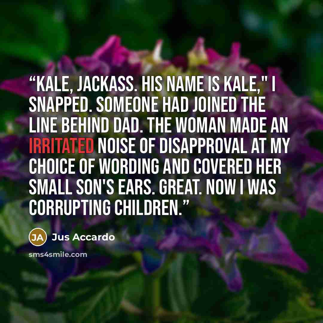 “Kale, jackass. His name is Kale," I snapped. Someone had joined the line behind Dad. The woman made an irritated noise of disapproval at my choice of wording and covered her small son's ears. Great. Now I was corrupting children.” quote by Jus Accardo