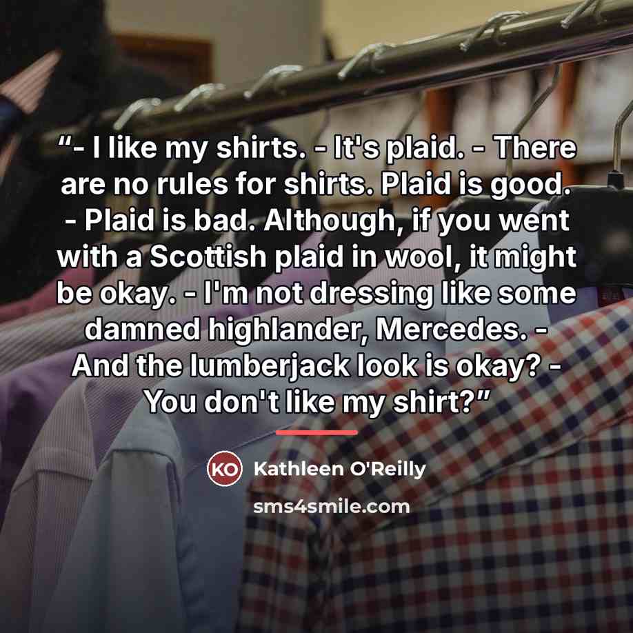 “- I like my shirts. - It's plaid. - There are no rules for shirts. Plaid is good. - Plaid is bad. Although, if you went with a Scottish plaid in wool, it might be okay. - I'm not dressing like some damned highlander, Mercedes. - And the lumberjack look is okay? - You don't like my shirt?” quote by Kathleen O'Reilly