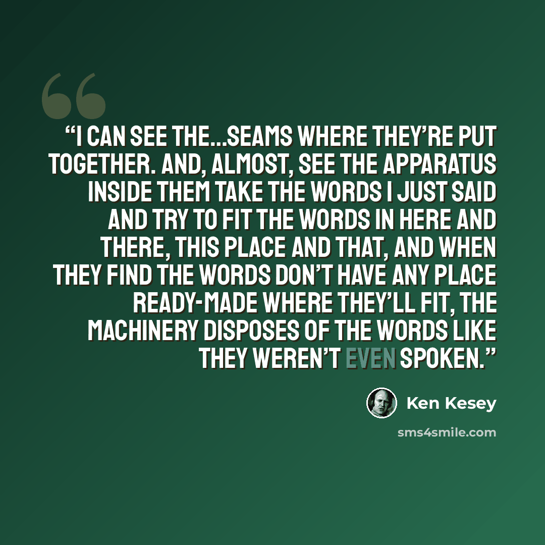 “I can see the…seams where they’re put together. And, almost, see the apparatus inside them take the words I just said and try to fit the words in here and there, this place and that, and when they find the words don’t have any place ready-made where they’ll fit, the machinery disposes of the words…” quote by Ken Kesey