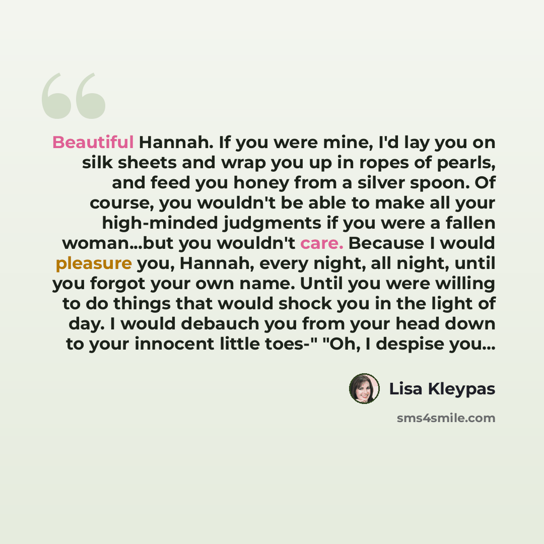 “Beautiful Hannah. If you were mine, I'd lay you on silk sheets and wrap you up in ropes of pearls, and feed you honey from a silver spoon. Of course, you wouldn't be able to make all your high-minded judgments if you were a fallen woman...but you wouldn't care. Because I would pleasure you…” quote by Lisa Kleypas