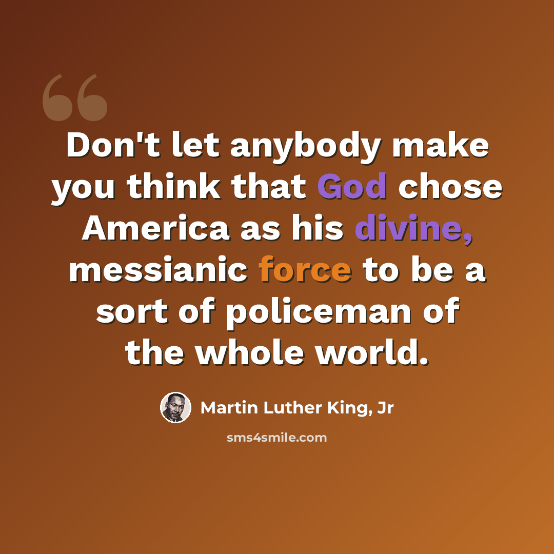“Don't let anybody make you think that God chose America as his divine, messianic force to be a sort of policeman of the whole world.” quote by Martin Luther King, Jr