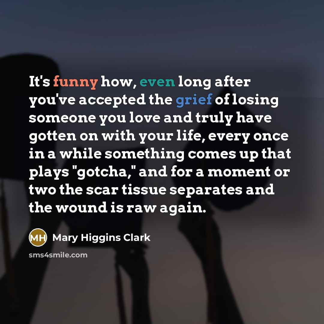 “It's funny how, even long after you've accepted the grief of losing someone you love and truly have gotten on with your life, every once in a while something comes up that plays "gotcha," and for a moment or two the scar tissue separates and the wound is raw again.” quote by Mary Higgins Clark