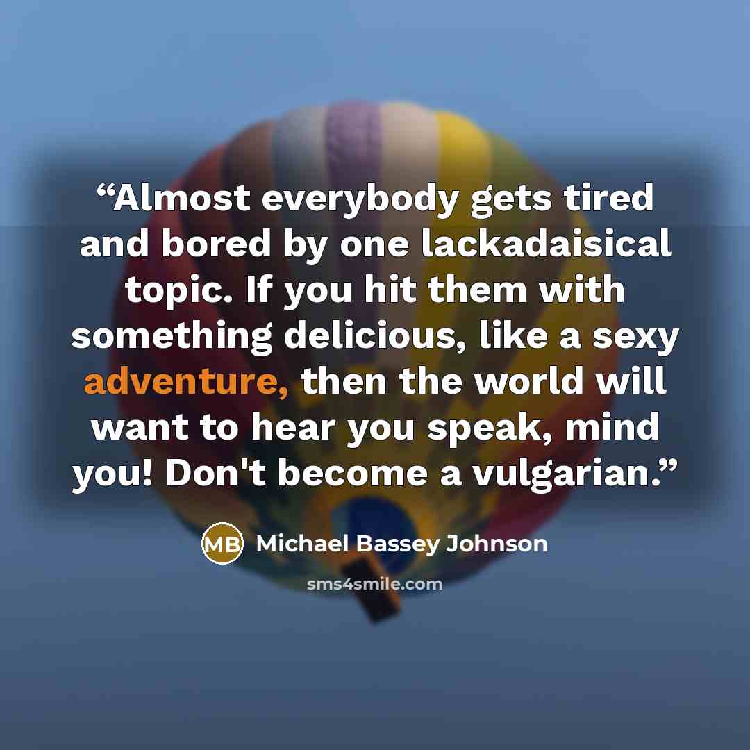 “Almost everybody gets tired and bored by one lackadaisical topic. If you hit them with something delicious, like a sexy adventure, then the world will want to hear you speak, mind you! Don't become a vulgarian.” quote by Michael Bassey Johnson