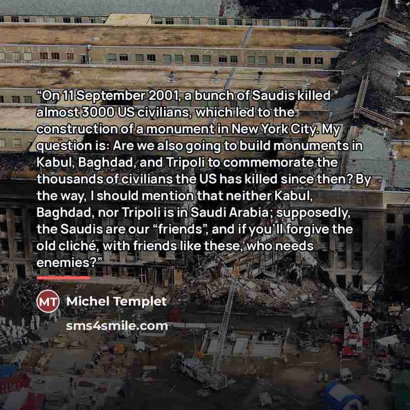 “On 11 September 2001, a bunch of Saudis killed almost 3000 US civilians, which led to the construction of a monument in New York City. My question is: Are we also going to build monuments in Kabul, Baghdad, and Tripoli to commemorate the thousands of civilians the US has killed since then? By the…” quote by Michel Templet