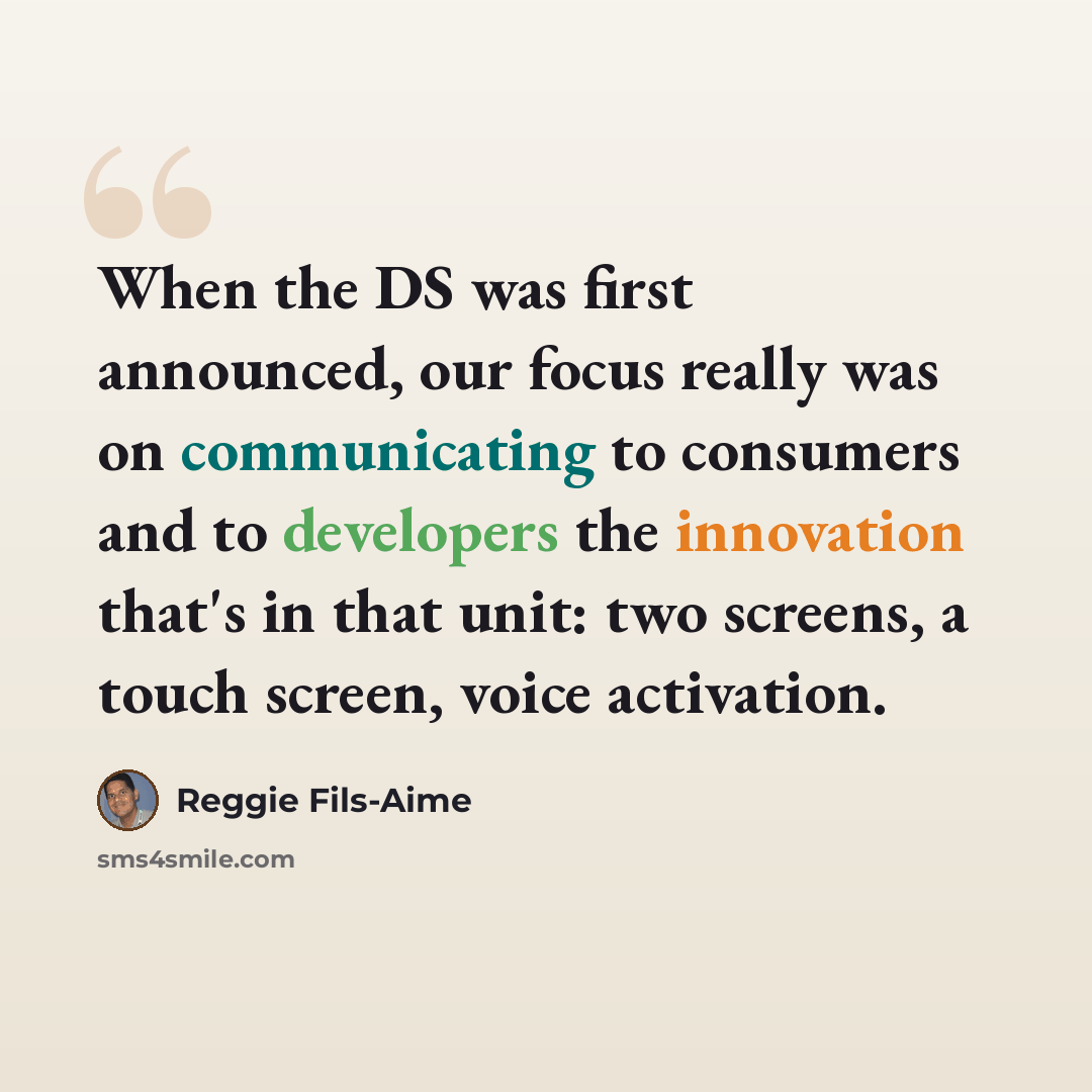 “When the DS was first announced, our focus really was on communicating to consumers and to developers the innovation that's in that unit: two screens, a touch screen, voice activation.” quote by Reggie Fils-Aime