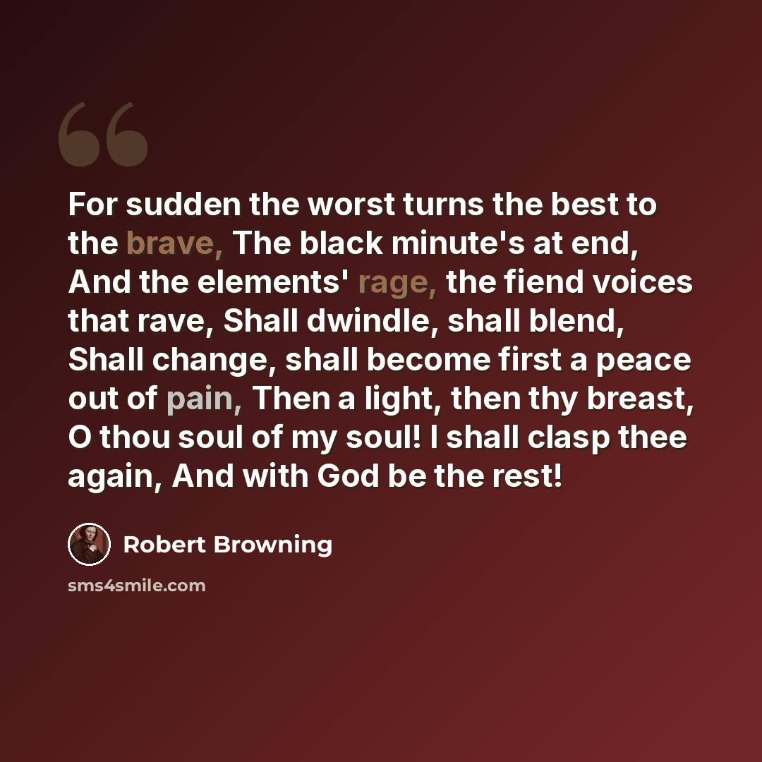 “For sudden the worst turns the best to the brave, The black minute's at end, And the elements' rage, the fiend voices that rave, Shall dwindle, shall blend, Shall change, shall become first a peace out of pain, Then a light, then thy breast, O thou soul of my soul! I shall clasp thee again, And…” quote by Robert Browning