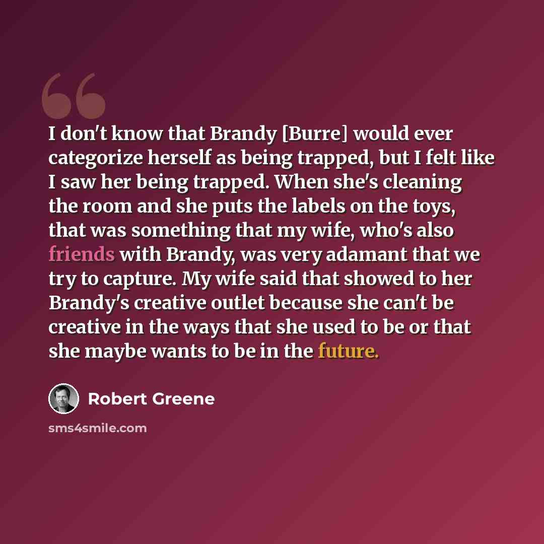 “I don't know that Brandy [Burre] would ever categorize herself as being trapped, but I felt like I saw her being trapped. When she's cleaning the room and she puts the labels on the toys, that was something that my wife, who's also friends with Brandy, was very adamant that we try to capture. My…” quote by Robert Greene