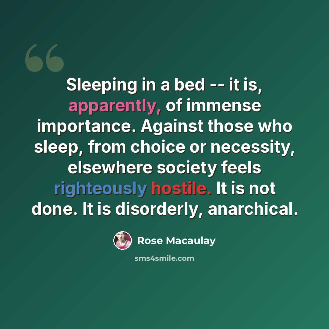 “Sleeping in a bed -- it is, apparently, of immense importance. Against those who sleep, from choice or necessity, elsewhere society feels righteously hostile. It is not done. It is disorderly, anarchical.” quote by Rose Macaulay