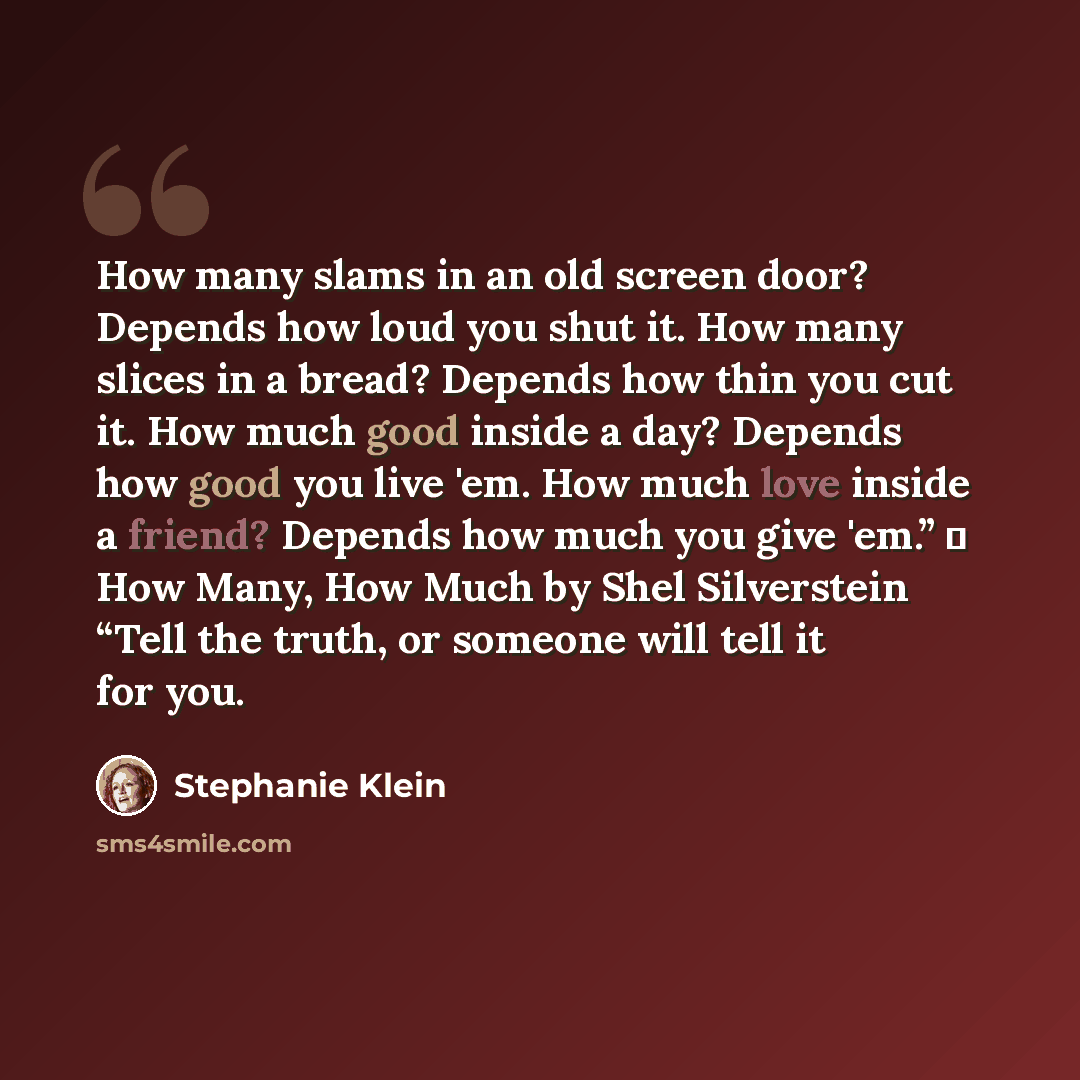 “How many slams in an old screen door? Depends how loud you shut it. How many slices in a bread? Depends how thin you cut it. How much good inside a day? Depends how good you live 'em. How much love inside a friend? Depends how much you give 'em.” ― How Many, How Much by Shel Silverstein “Tell the…” quote by Stephanie Klein