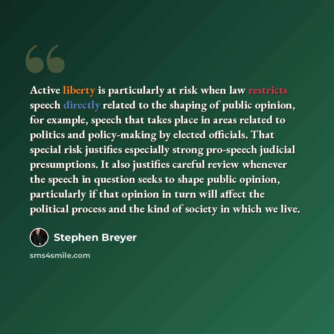 “Active liberty is particularly at risk when law restricts speech directly related to the shaping of public opinion, for example, speech that takes place in areas related to politics and policy-making by elected officials. That special risk justifies especially strong pro-speech judicial…” quote by Stephen Breyer