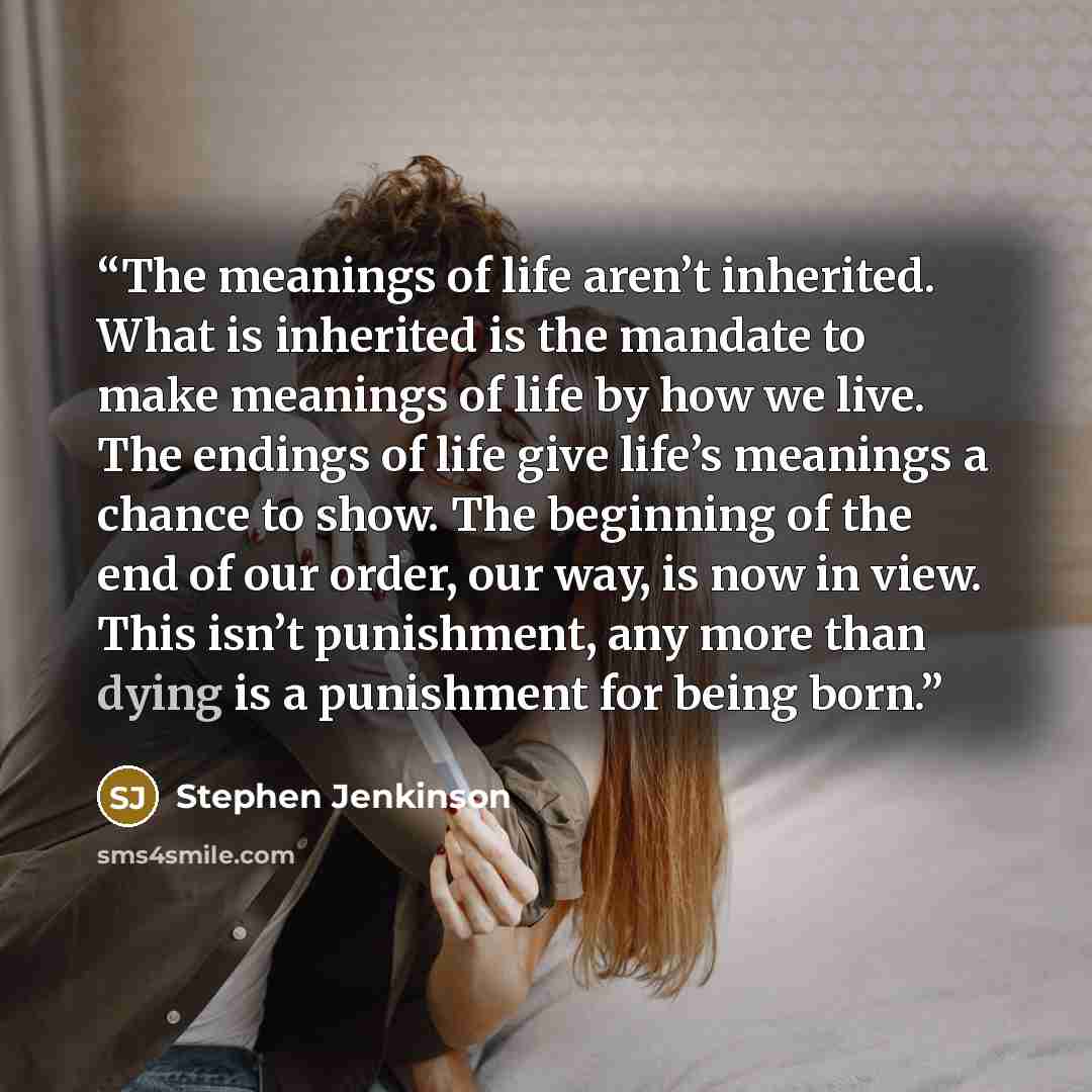 “The meanings of life aren’t inherited. What is inherited is the mandate to make meanings of life by how we live. The endings of life give life’s meanings a chance to show. The beginning of the end of our order, our way, is now in view. This isn’t punishment, any more than dying is a punishment for…” quote by Stephen Jenkinson
