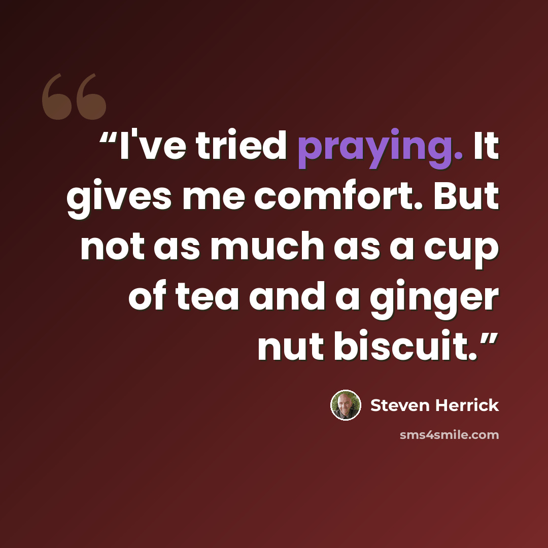 “I've tried praying. It gives me comfort. But not as much as a cup of tea and a ginger nut biscuit.” quote by Steven Herrick
