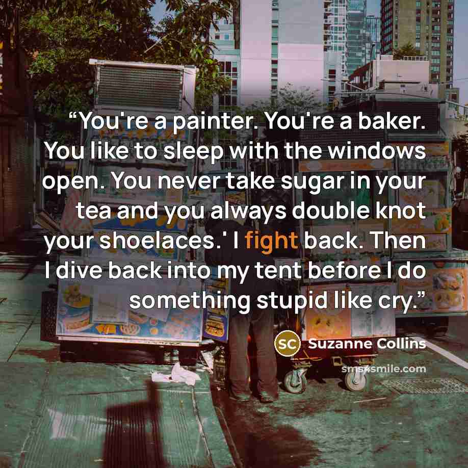 “You're a painter. You're a baker. You like to sleep with the windows open. You never take sugar in your tea and you always double knot your shoelaces.' I fight back. Then I dive back into my tent before I do something stupid like cry.” quote by Suzanne Collins