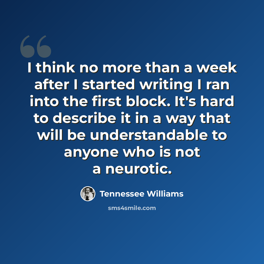 “I think no more than a week after I started writing I ran into the first block. It's hard to describe it in a way that will be understandable to anyone who is not a neurotic.” quote by Tennessee Williams