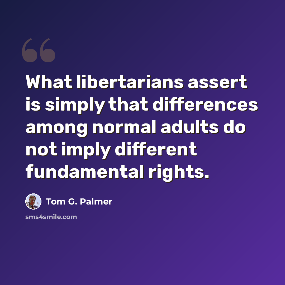 “What libertarians assert is simply that differences among normal adults do not imply different fundamental rights.” quote by Tom G. Palmer