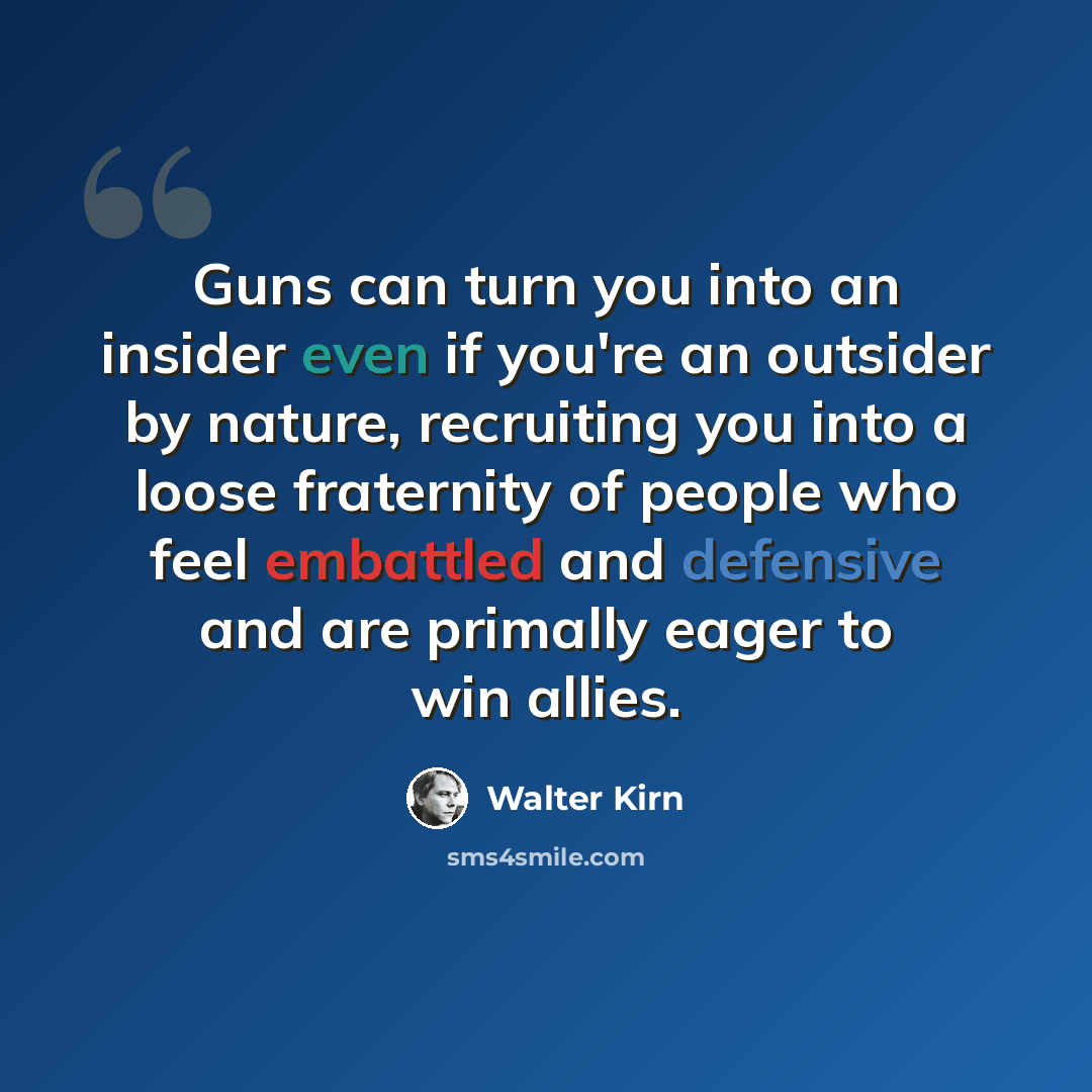 “Guns can turn you into an insider even if you're an outsider by nature, recruiting you into a loose fraternity of people who feel embattled and defensive and are primally eager to win allies.” quote by Walter Kirn