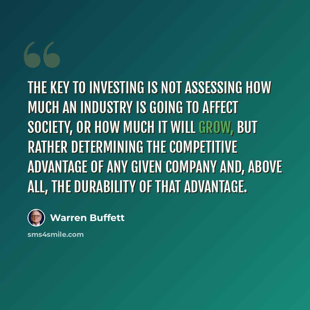 “The key to investing is not assessing how much an industry is going to affect society, or how much it will grow, but rather determining the competitive advantage of any given company and, above all, the durability of that advantage.” quote by Warren Buffett