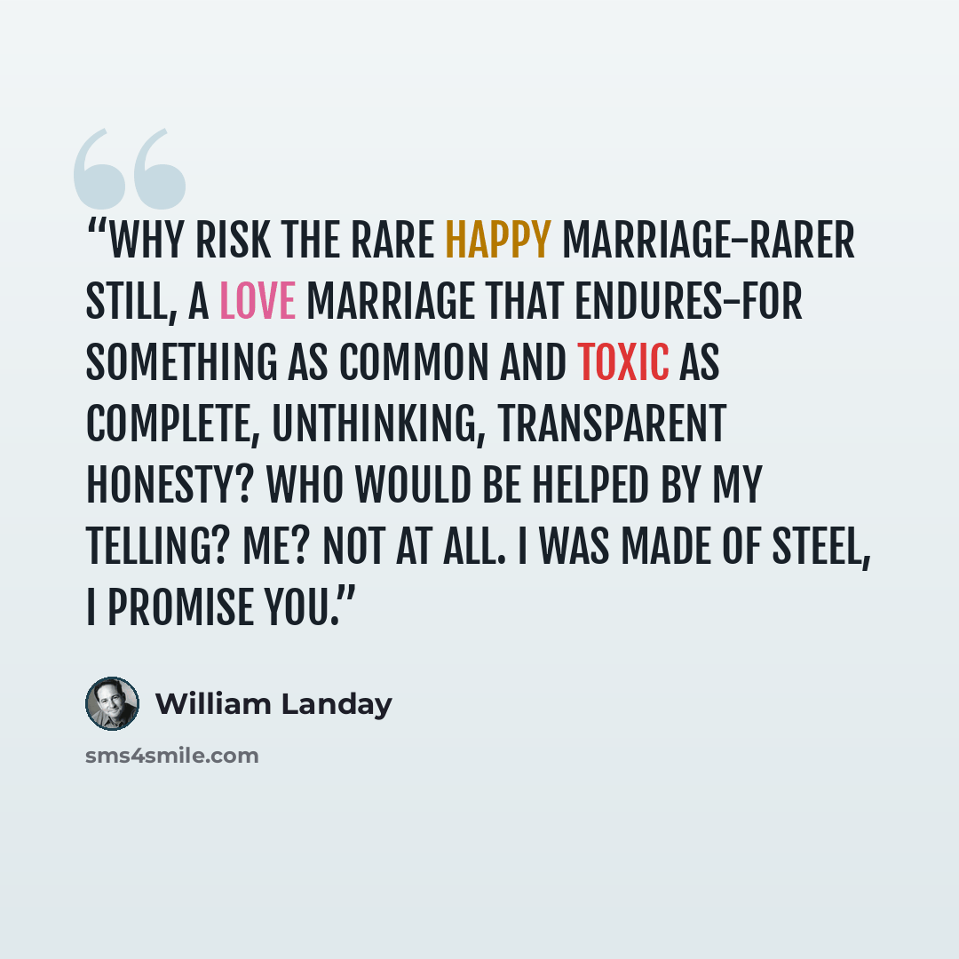 “Why risk the rare happy marriage-rarer still, a love marriage that endures-for something as common and toxic as complete, unthinking, transparent honesty? Who would be helped by my telling? Me? not at all. I was made of steel, I promise you.” quote by William Landay