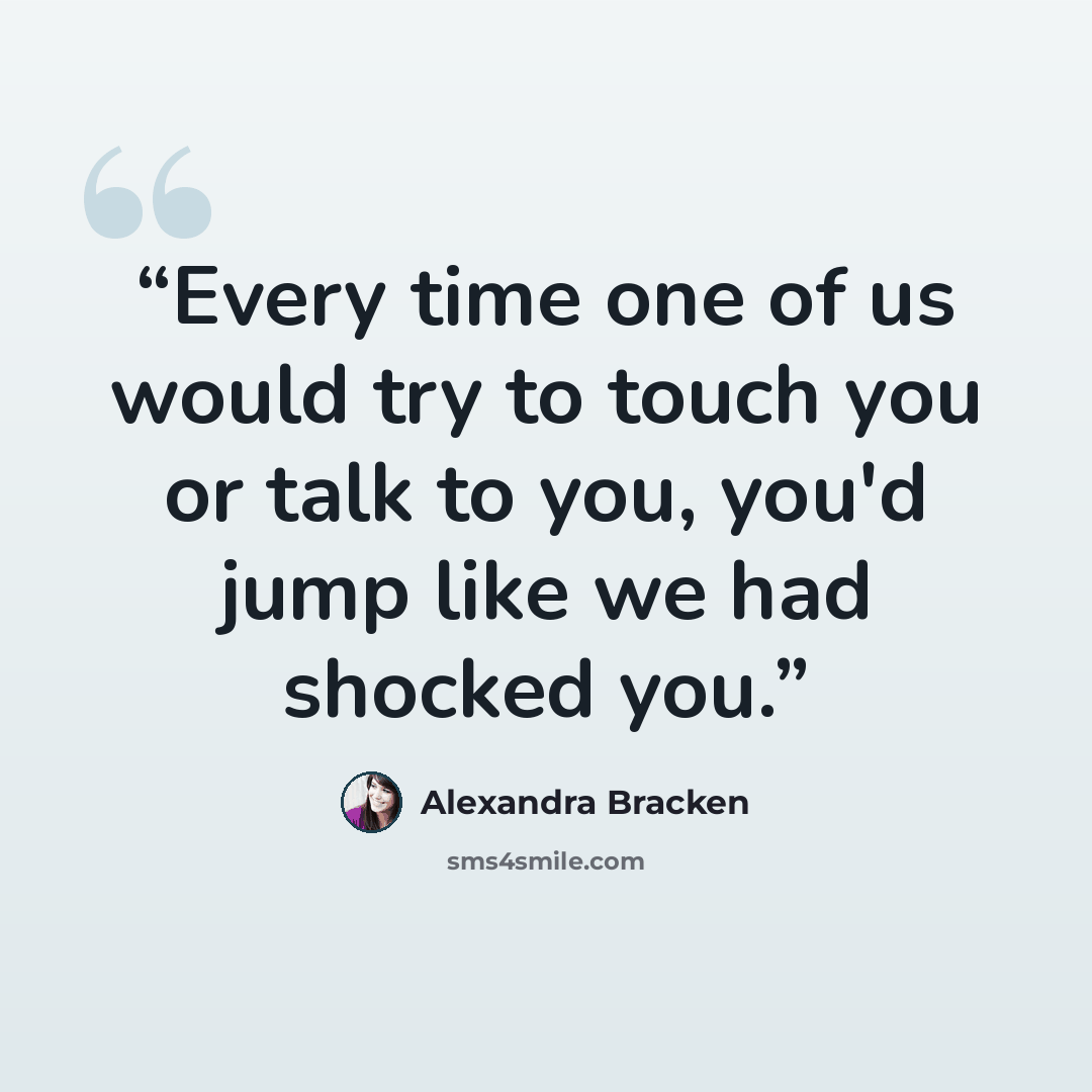 “Every time one of us would try to touch you or talk to you, you'd jump like we had shocked you.” quote by Alexandra Bracken