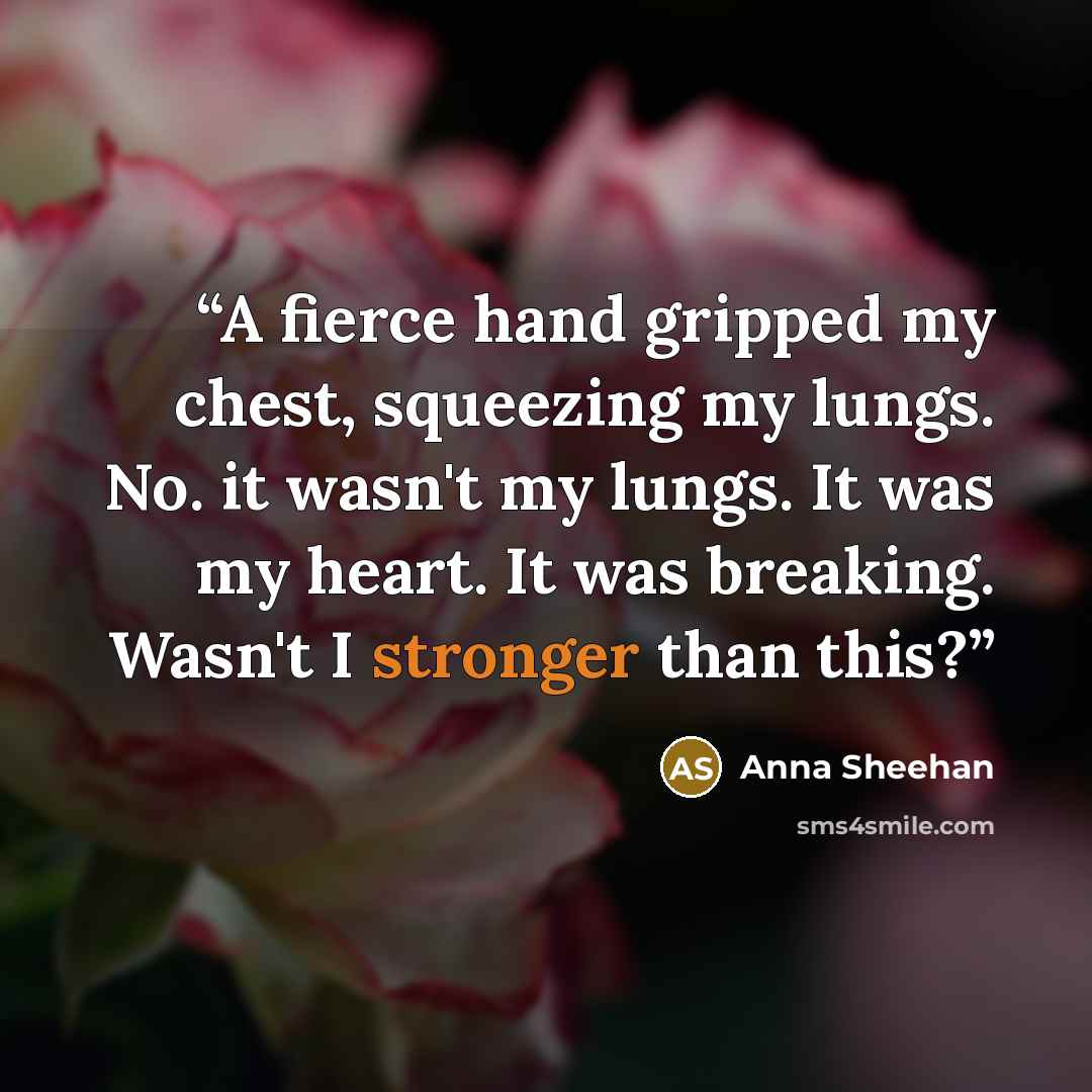 “A fierce hand gripped my chest, squeezing my lungs. No. it wasn't my lungs. It was my heart. It was breaking. Wasn't I stronger than this?” quote by Anna Sheehan