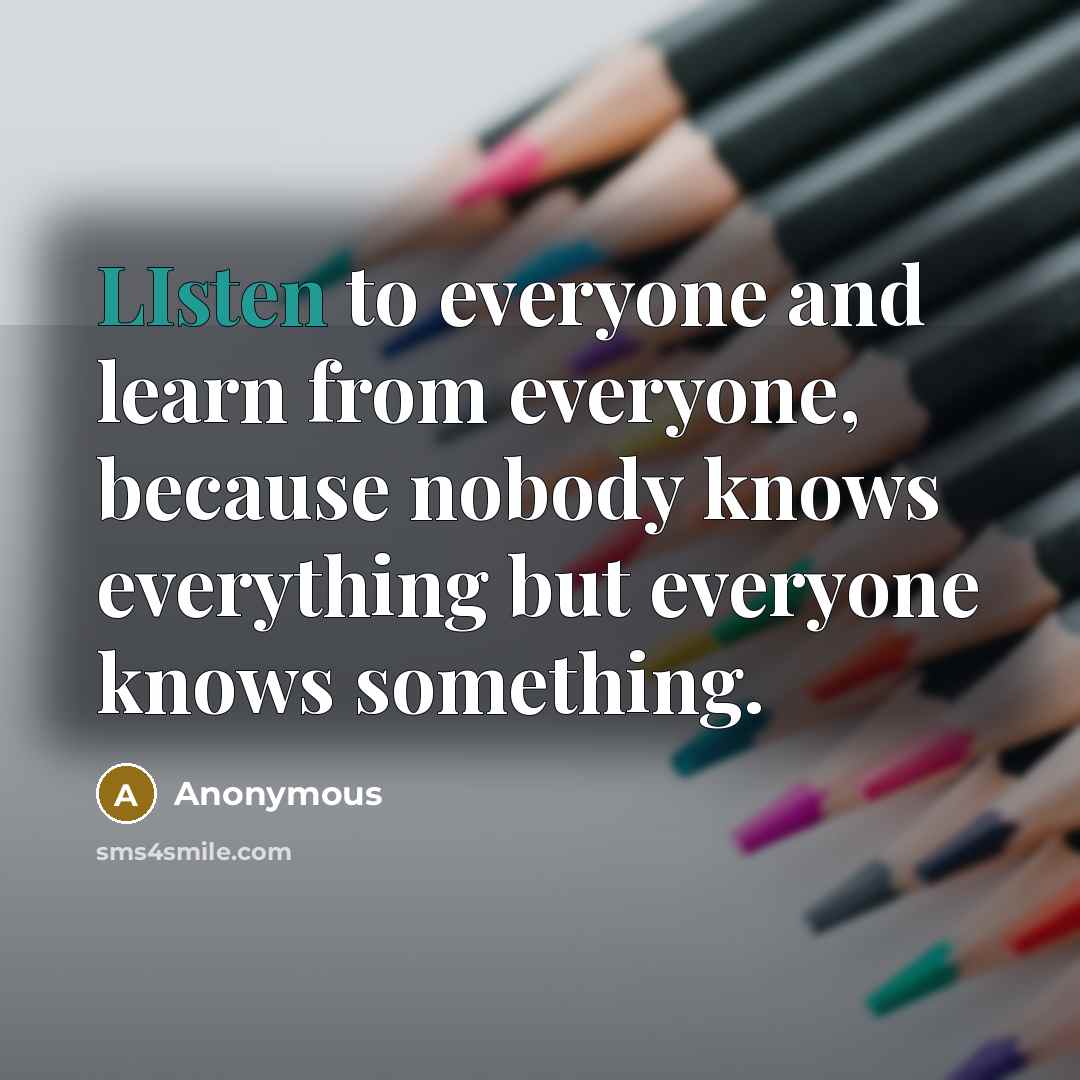 “LIsten to everyone and learn from everyone, because nobody knows everything but everyone knows something.” quote by Anonymous