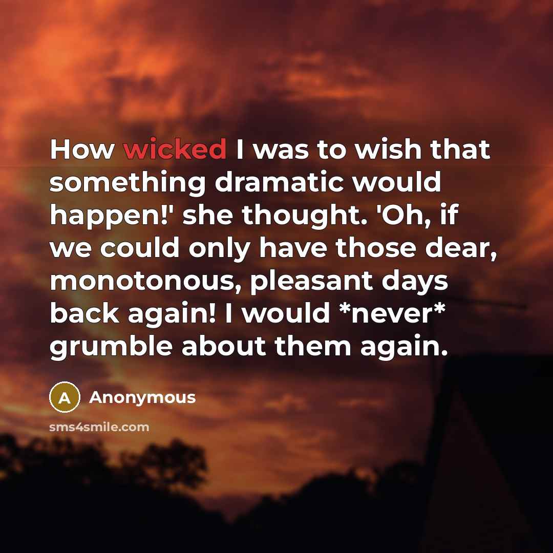 “How wicked I was to wish that something dramatic would happen!' she thought. 'Oh, if we could only have those dear, monotonous, pleasant days back again! I would *never* grumble about them again.” quote by Anonymous