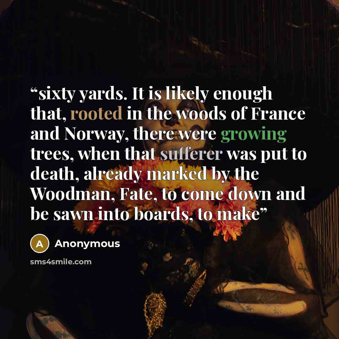 “sixty yards. It is likely enough that, rooted in the woods of France and Norway, there were growing trees, when that sufferer was put to death, already marked by the Woodman, Fate, to come down and be sawn into boards, to make” quote by Anonymous