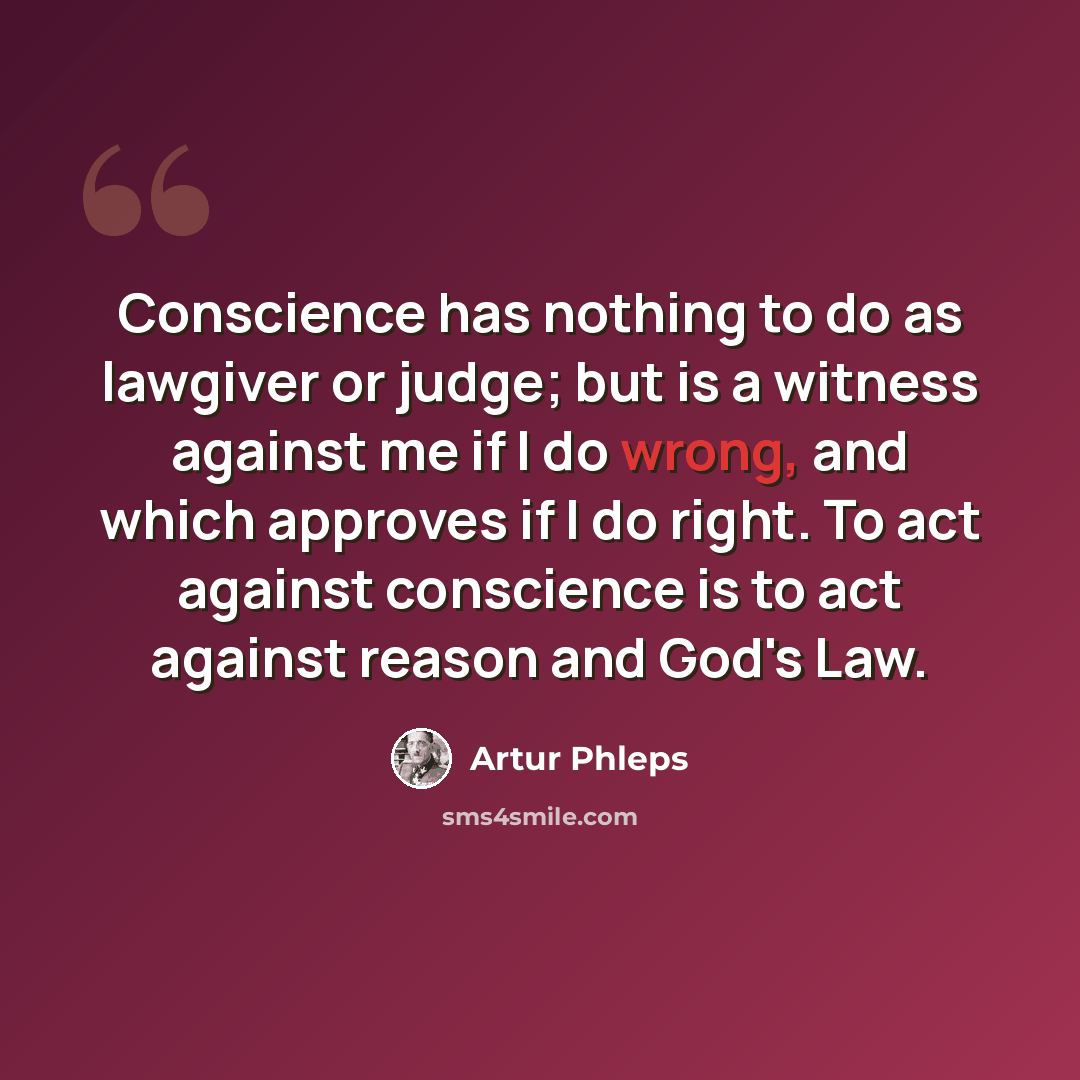 “Conscience has nothing to do as lawgiver or judge; but is a witness against me if I do wrong, and which approves if I do right. To act against conscience is to act against reason and God's Law.” quote by Artur Phleps