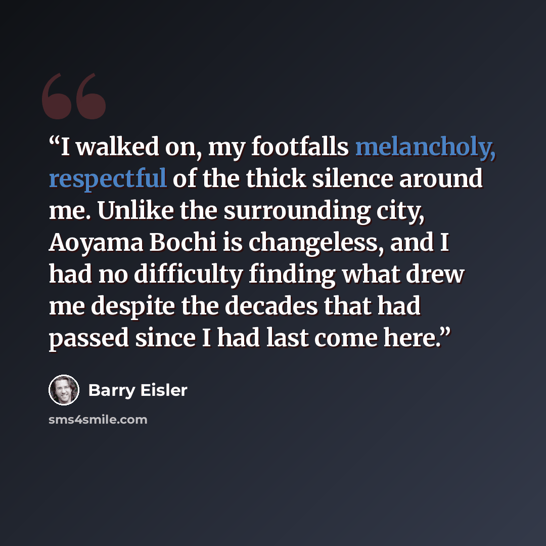 “I walked on, my footfalls melancholy, respectful of the thick silence around me. Unlike the surrounding city, Aoyama Bochi is changeless, and I had no difficulty finding what drew me despite the decades that had passed since I had last come here.” quote by Barry Eisler