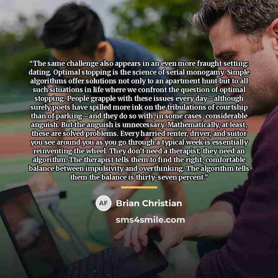 “The same challenge also appears in an even more fraught setting: dating. Optimal stopping is the science of serial monogamy. Simple algorithms offer solutions not only to an apartment hunt but to all such situations in life where we confront the question of optimal stopping. People grapple with…” quote by Brian Christian