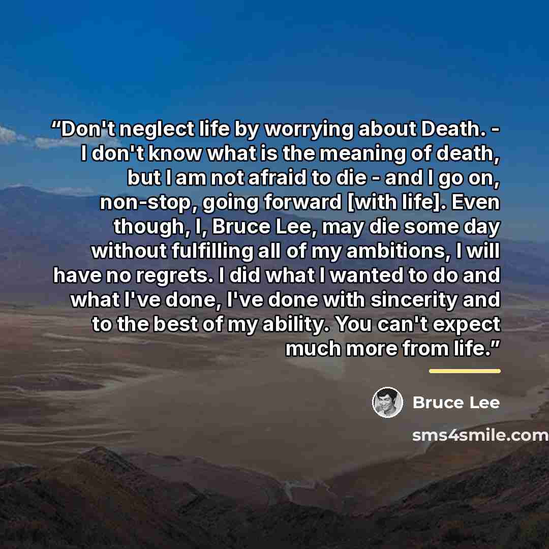 “Don't neglect life by worrying about Death. - I don't know what is the meaning of death, but I am not afraid to die - and I go on, non-stop, going forward [with life]. Even though, I, Bruce Lee, may die some day without fulfilling all of my ambitions, I will have no regrets. I did what I wanted to…” quote by Bruce Lee