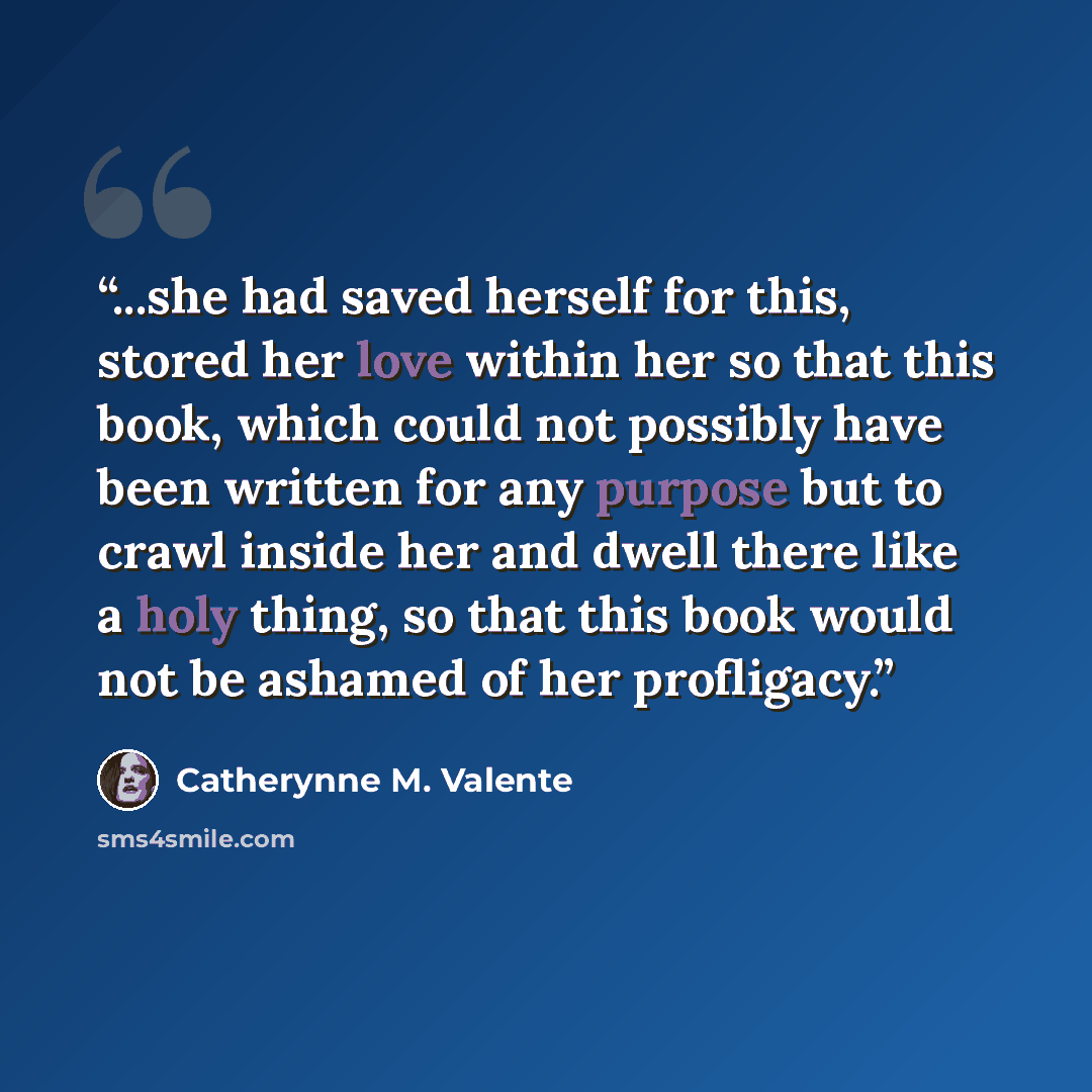 “...she had saved herself for this, stored her love within her so that this book, which could not possibly have been written for any purpose but to crawl inside her and dwell there like a holy thing, so that this book would not be ashamed of her profligacy.” quote by Catherynne M. Valente