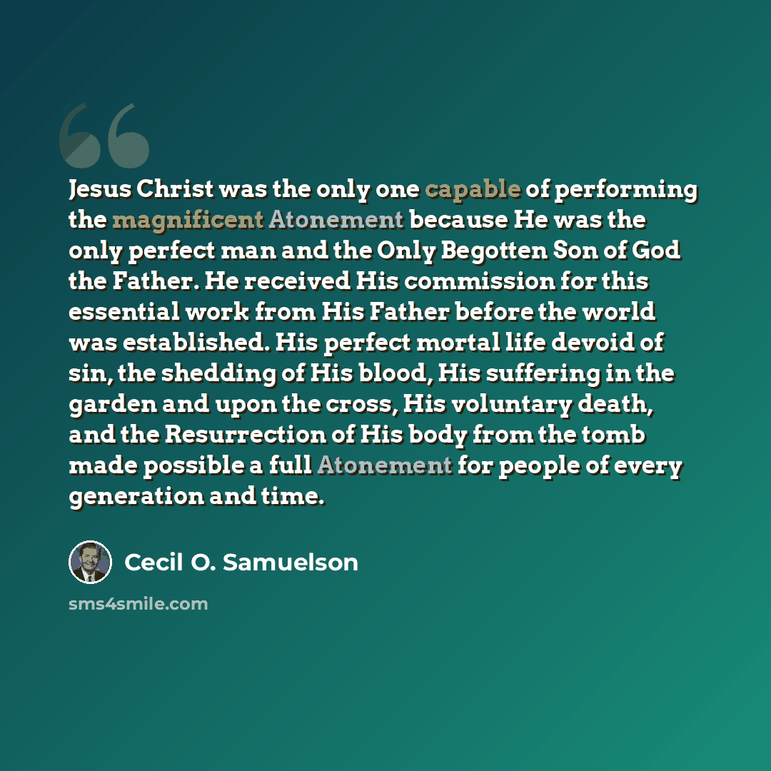 “Jesus Christ was the only one capable of performing the magnificent Atonement because He was the only perfect man and the Only Begotten Son of God the Father. He received His commission for this essential work from His Father before the world was established. His perfect mortal life devoid of sin…” quote by Cecil O. Samuelson