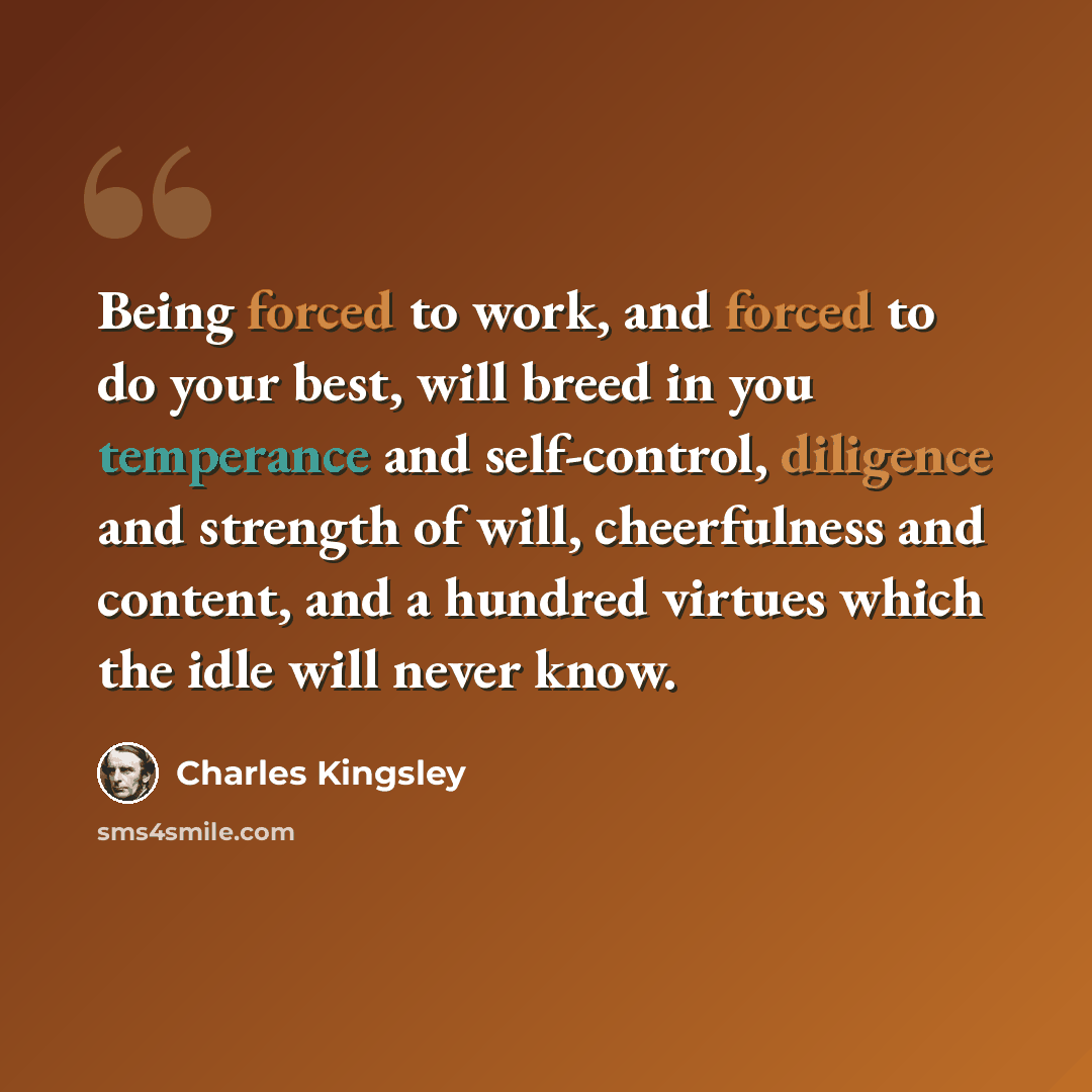 “Being forced to work, and forced to do your best, will breed in you temperance and self-control, diligence and strength of will, cheerfulness and content, and a hundred virtues which the idle will never know.” quote by Charles Kingsley