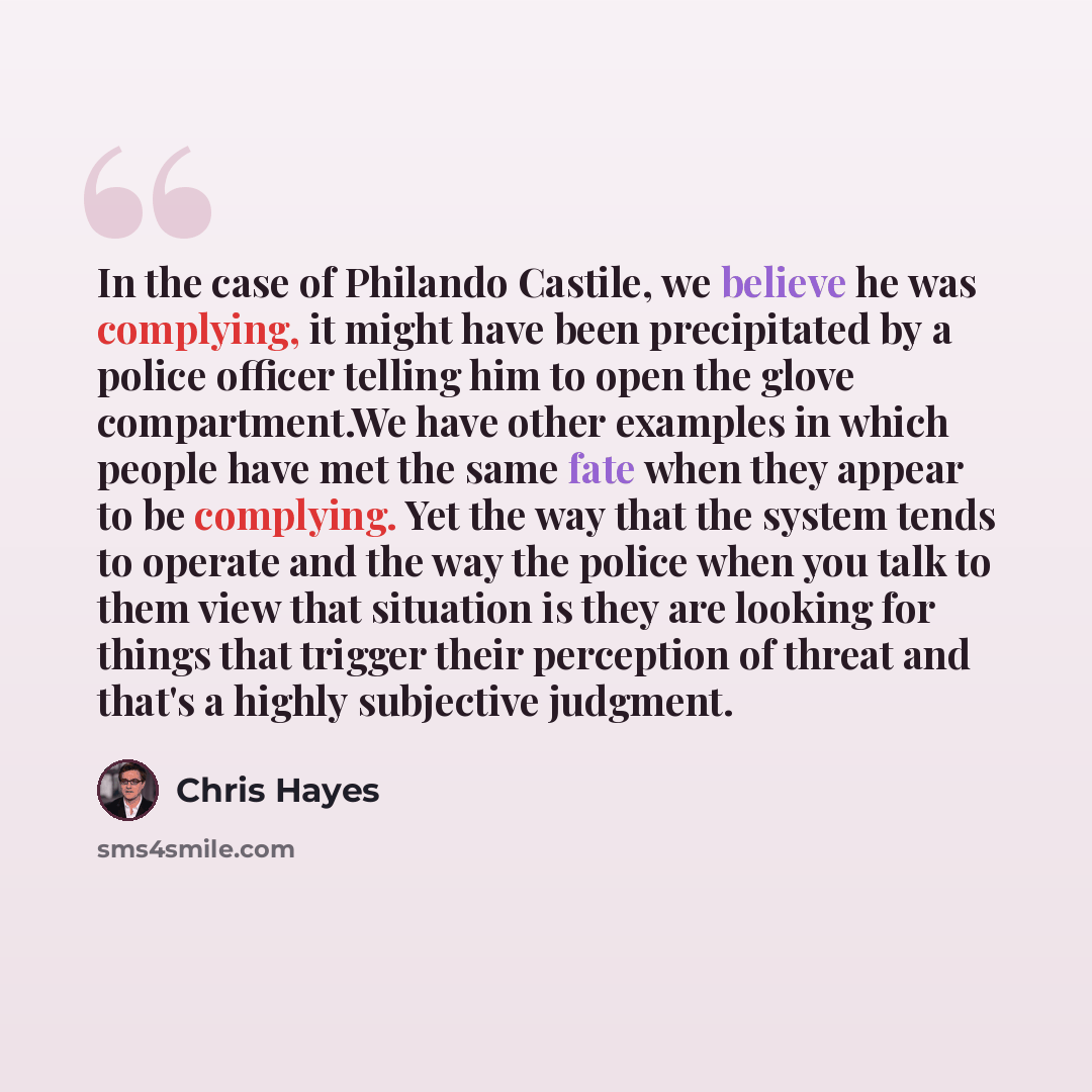 “In the case of Philando Castile, we believe he was complying, it might have been precipitated by a police officer telling him to open the glove compartment.We have other examples in which people have met the same fate when they appear to be complying. Yet the way that the system tends to operate…” quote by Chris Hayes