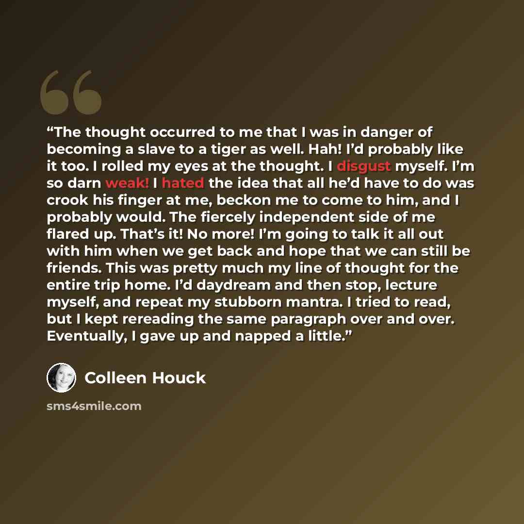 “The thought occurred to me that I was in danger of becoming a slave to a tiger as well. Hah! I’d probably like it too. I rolled my eyes at the thought. I disgust myself. I’m so darn weak! I hated the idea that all he’d have to do was crook his finger at me, beckon me to come to him, and I probably…” quote by Colleen Houck