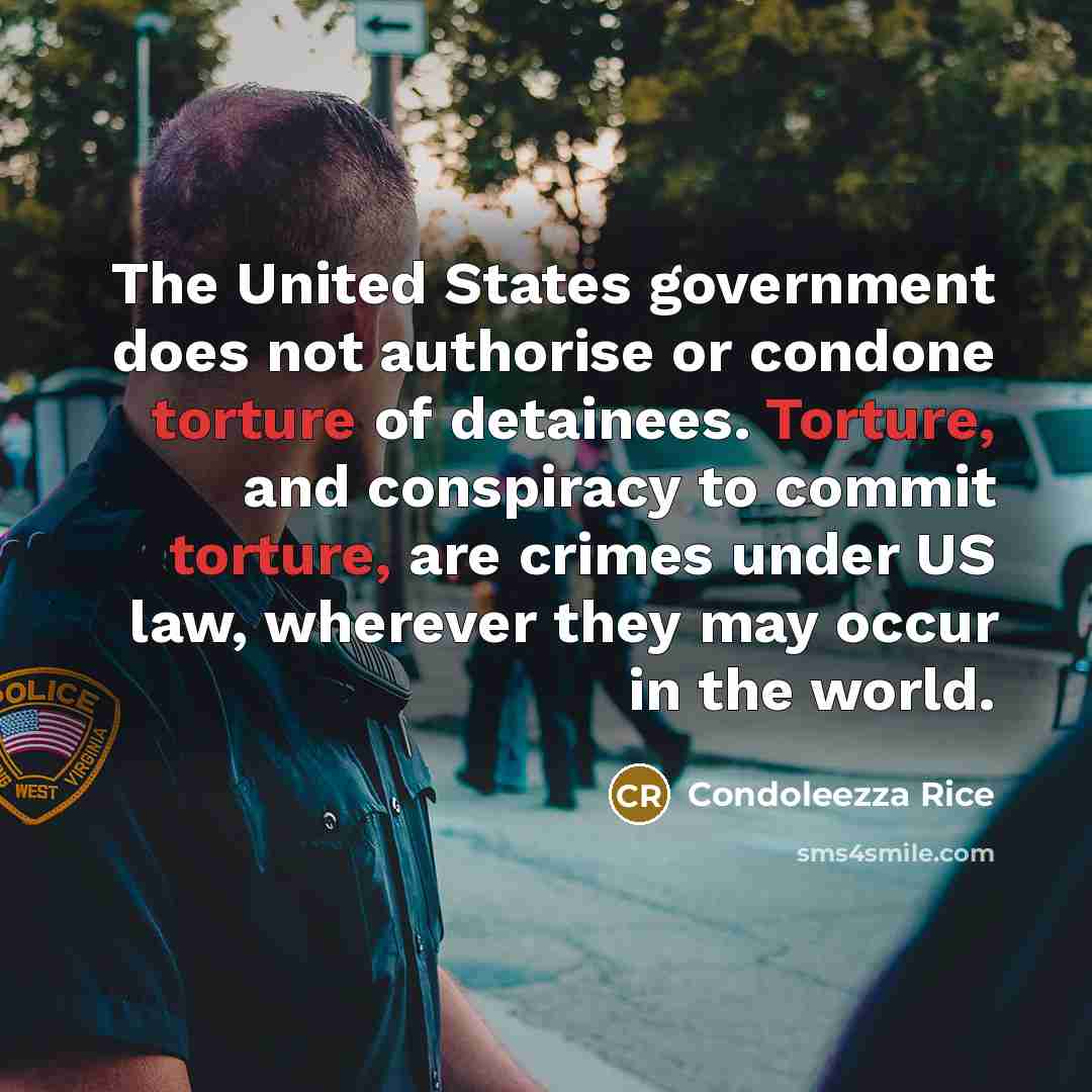 “The United States government does not authorise or condone torture of detainees. Torture, and conspiracy to commit torture, are crimes under US law, wherever they may occur in the world.” quote by Condoleezza Rice