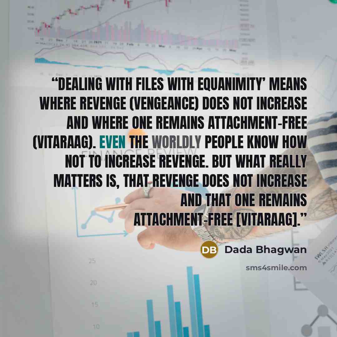 “Dealing with files with equanimity’ means where revenge (vengeance) does not increase and where one remains attachment-free (vitaraag). Even the worldly people know how not to increase revenge. But what really matters is, that revenge does not increase and that one remains attachment-free…” quote by Dada Bhagwan