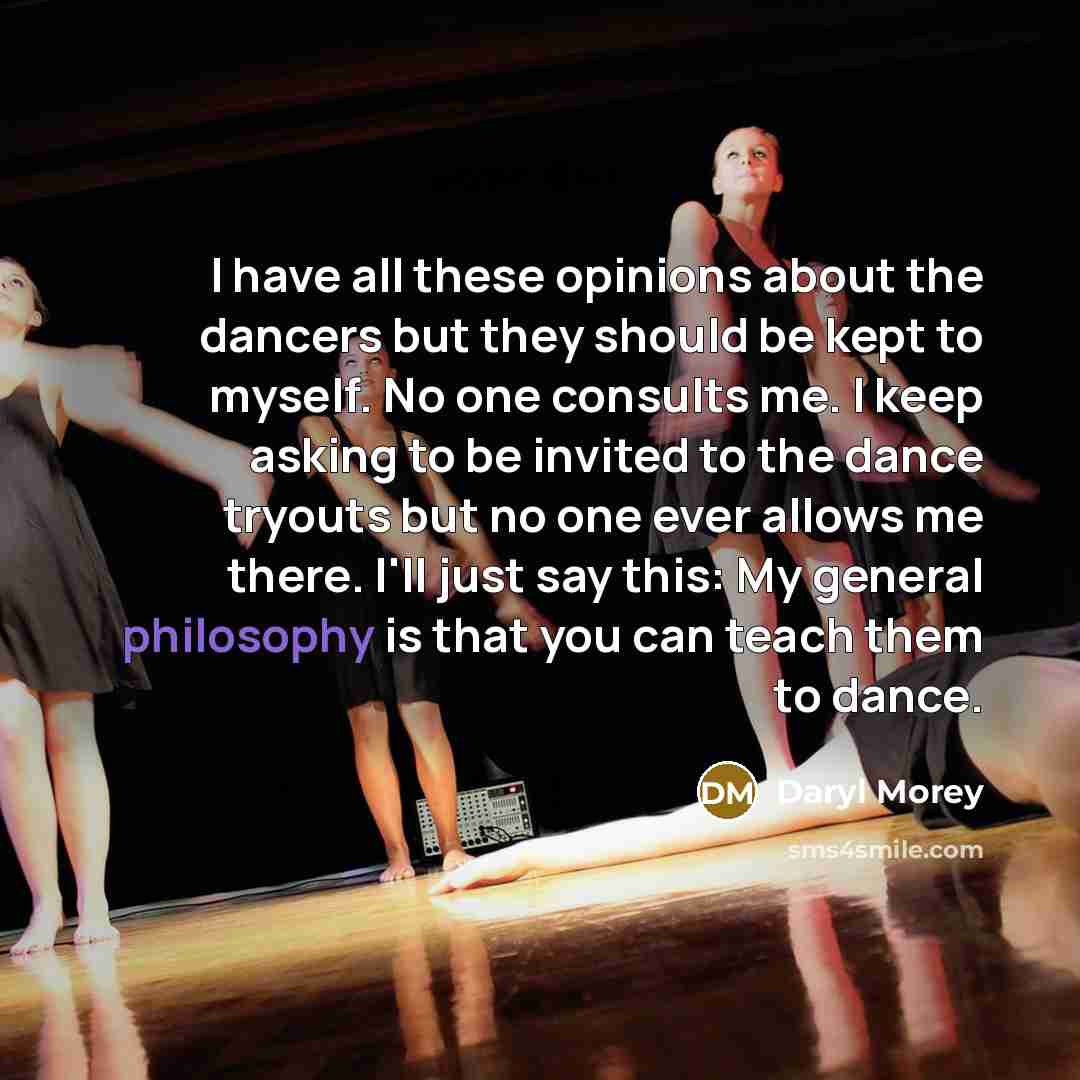 “I have all these opinions about the dancers but they should be kept to myself. No one consults me. I keep asking to be invited to the dance tryouts but no one ever allows me there. I'll just say this: My general philosophy is that you can teach them to dance.” quote by Daryl Morey