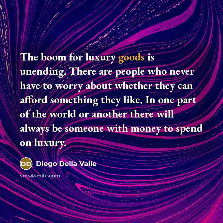 “The boom for luxury goods is unending. There are people who never have to worry about whether they can afford something they like. In one part of the world or another there will always be someone with money to spend on luxury.” quote by Diego Della Valle
