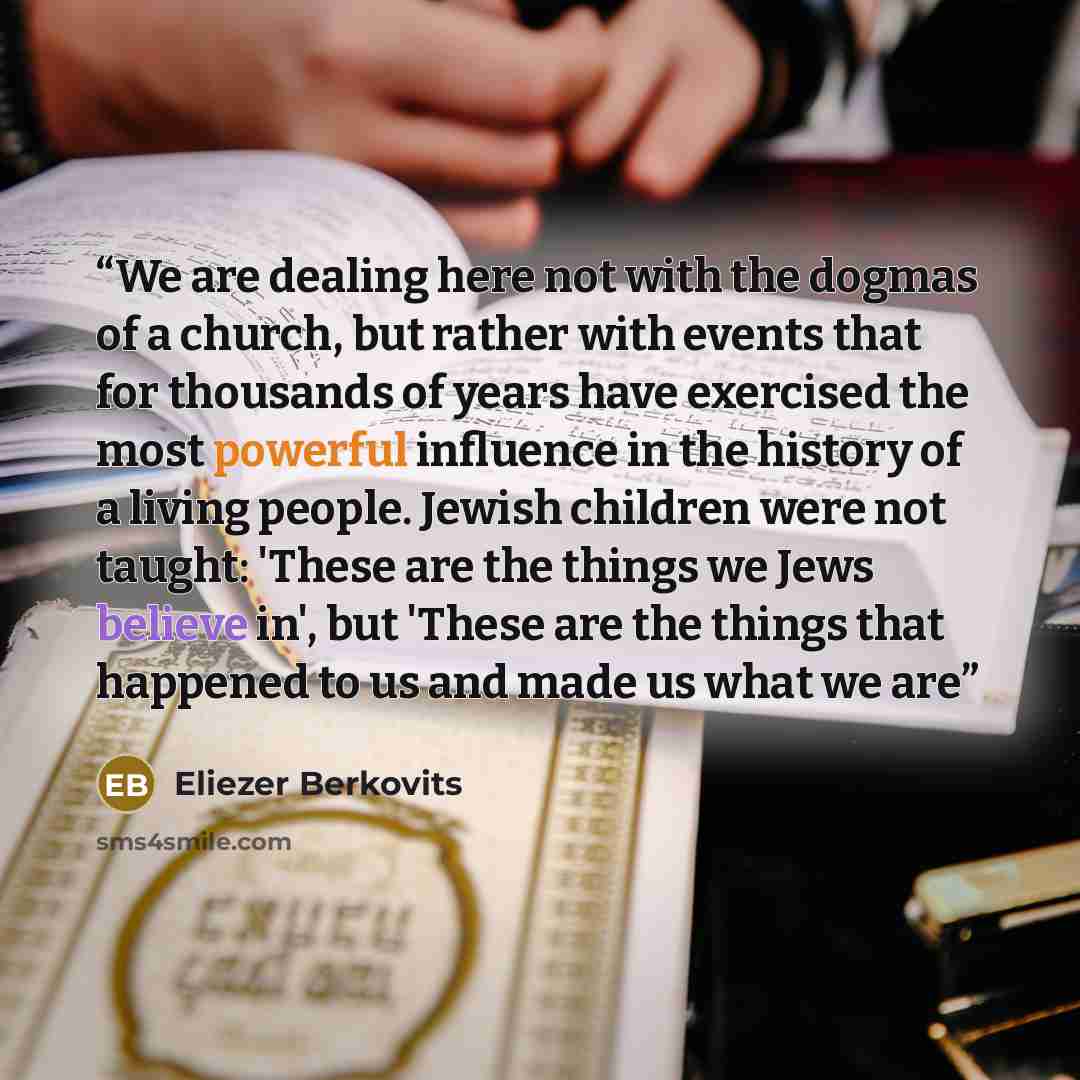 “We are dealing here not with the dogmas of a church, but rather with events that for thousands of years have exercised the most powerful influence in the history of a living people. Jewish children were not taught: 'These are the things we Jews believe in', but 'These are the things that happened…” quote by Eliezer Berkovits