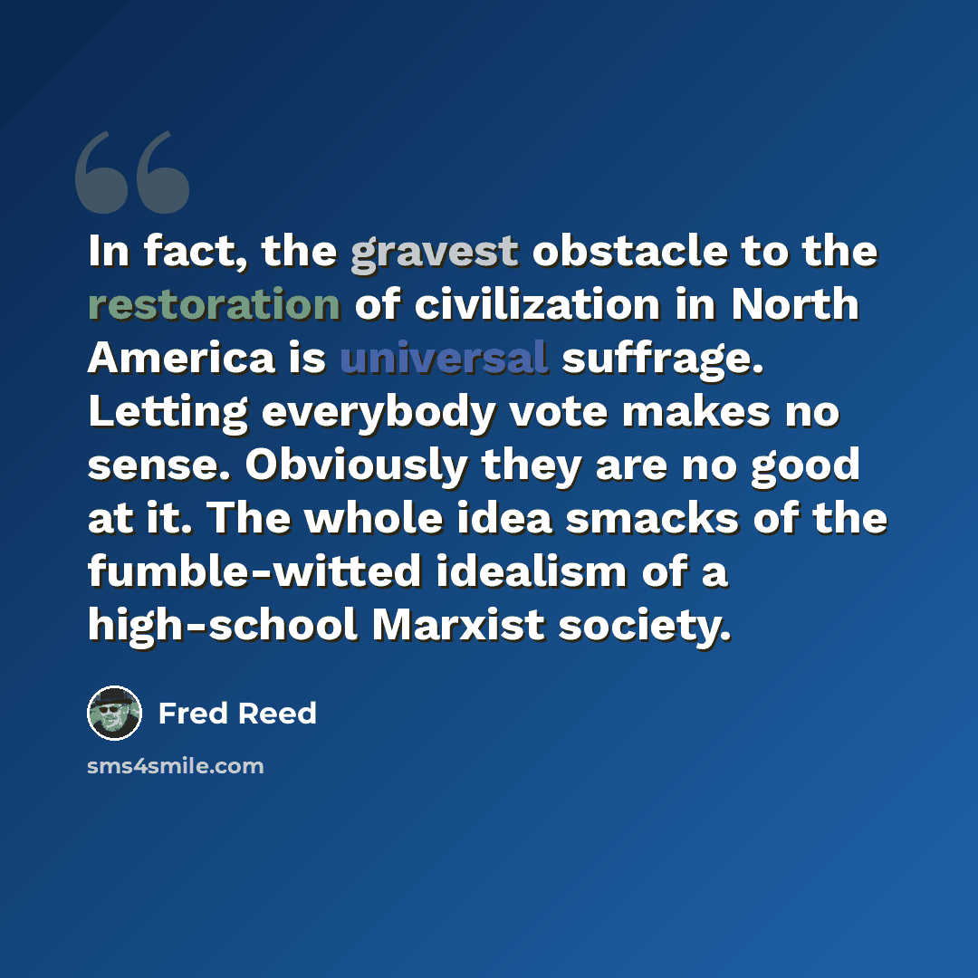 “In fact, the gravest obstacle to the restoration of civilization in North America is universal suffrage. Letting everybody vote makes no sense. Obviously they are no good at it. The whole idea smacks of the fumble-witted idealism of a high-school Marxist society.” quote by Fred Reed