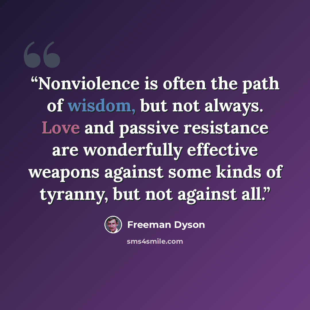 “Nonviolence is often the path of wisdom, but not always. Love and passive resistance are wonderfully effective weapons against some kinds of tyranny, but not against all.” quote by Freeman Dyson