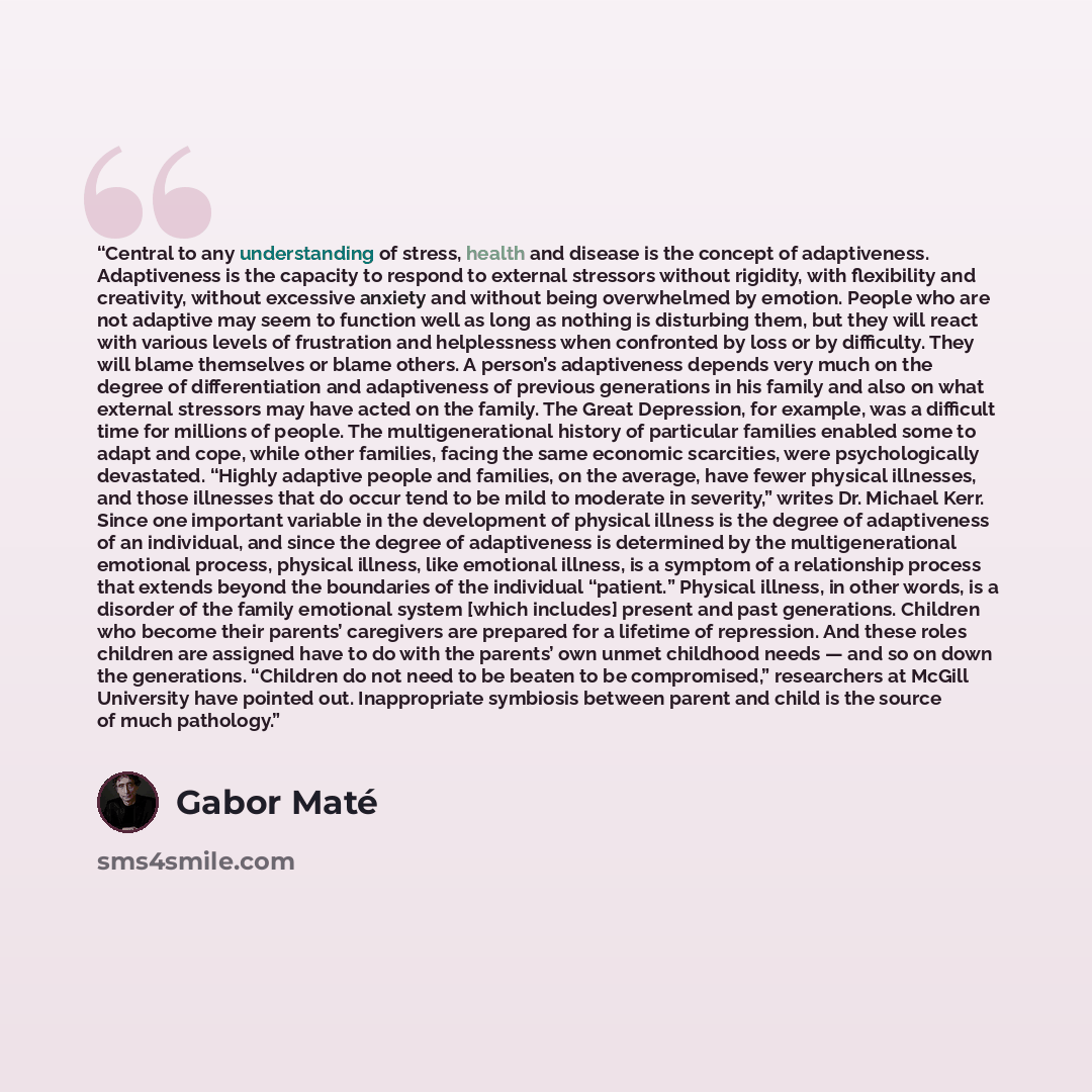“Central to any understanding of stress, health and disease is the concept of adaptiveness. Adaptiveness is the capacity to respond to external stressors without rigidity, with flexibility and creativity, without excessive anxiety and without being overwhelmed by emotion. People who are not…” quote by Gabor Maté
