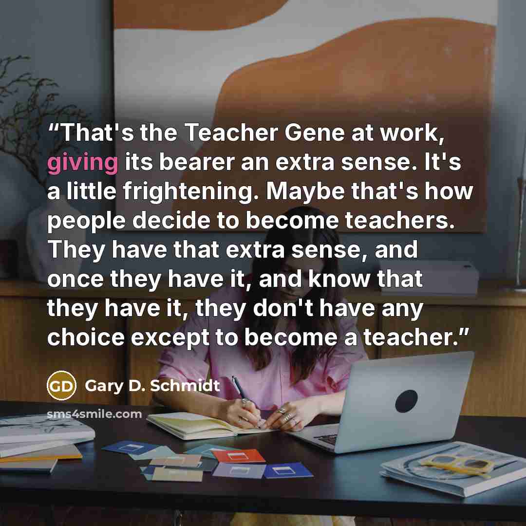 “That's the Teacher Gene at work, giving its bearer an extra sense. It's a little frightening. Maybe that's how people decide to become teachers. They have that extra sense, and once they have it, and know that they have it, they don't have any choice except to become a teacher.” quote by Gary D. Schmidt