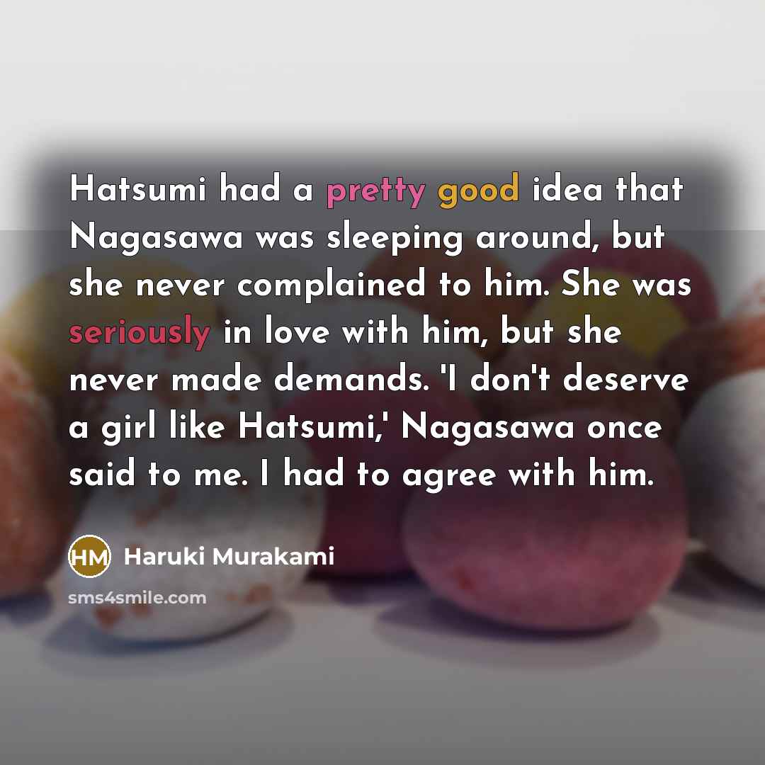 “Hatsumi had a pretty good idea that Nagasawa was sleeping around, but she never complained to him. She was seriously in love with him, but she never made demands. 'I don't deserve a girl like Hatsumi,' Nagasawa once said to me. I had to agree with him.” quote by Haruki Murakami