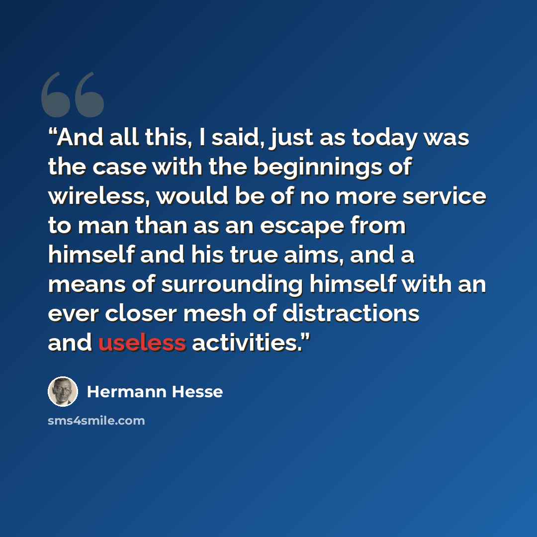 “And all this, I said, just as today was the case with the beginnings of wireless, would be of no more service to man than as an escape from himself and his true aims, and a means of surrounding himself with an ever closer mesh of distractions and useless activities.” quote by Hermann Hesse