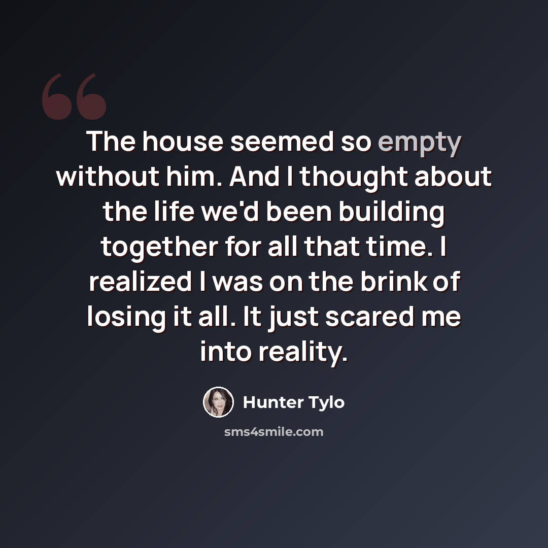 “The house seemed so empty without him. And I thought about the life we'd been building together for all that time. I realized I was on the brink of losing it all. It just scared me into reality.” quote by Hunter Tylo