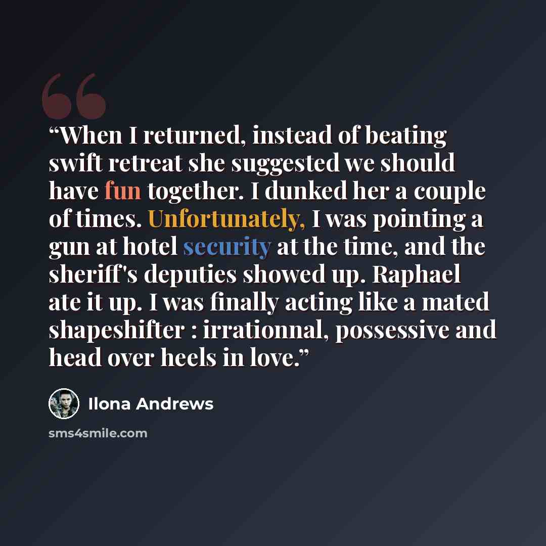 “When I returned, instead of beating swift retreat she suggested we should have fun together. I dunked her a couple of times. Unfortunately, I was pointing a gun at hotel security at the time, and the sheriff's deputies showed up. Raphael ate it up. I was finally acting like a mated shapeshifter…” quote by Ilona Andrews