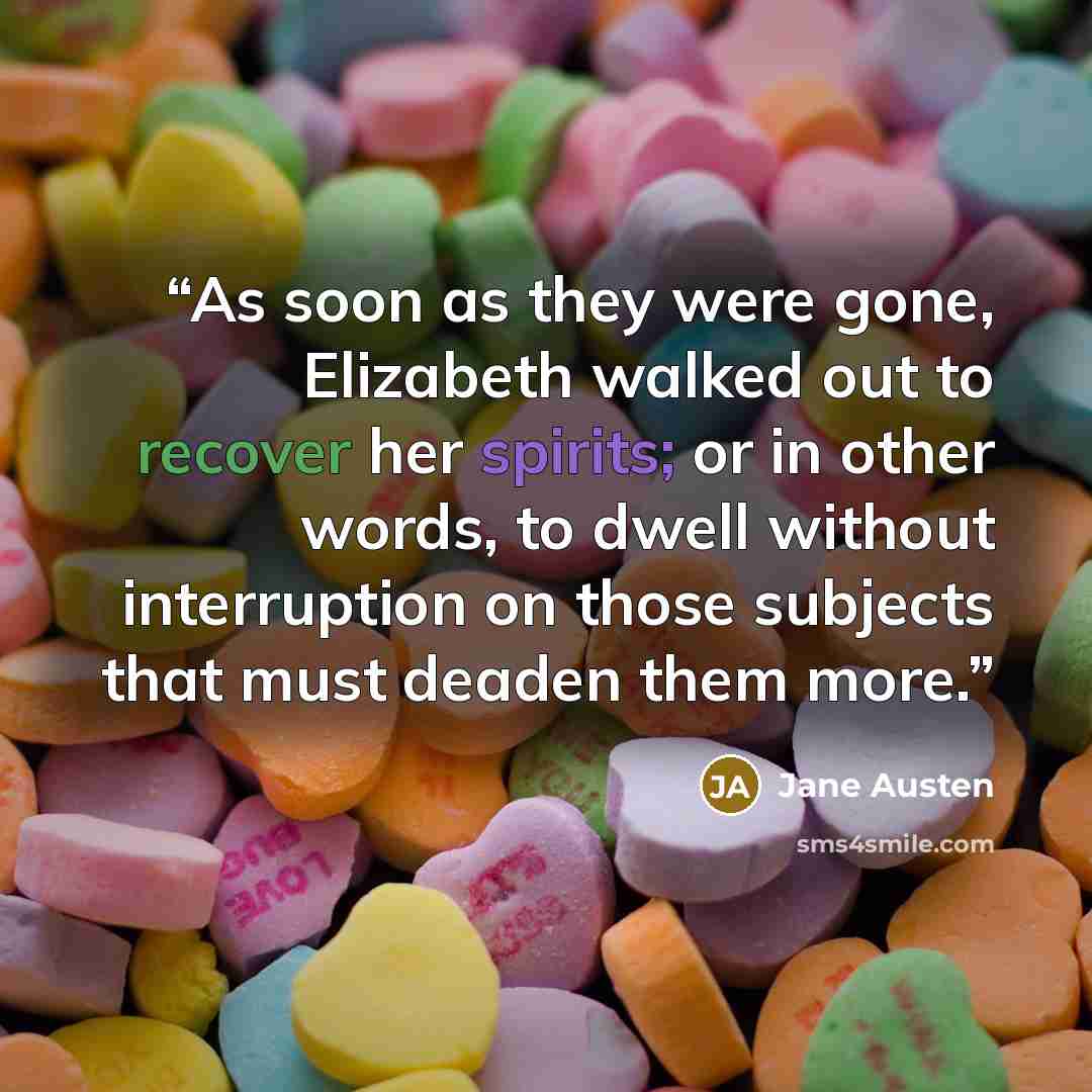 “As soon as they were gone, Elizabeth walked out to recover her spirits; or in other words, to dwell without interruption on those subjects that must deaden them more.” quote by Jane Austen